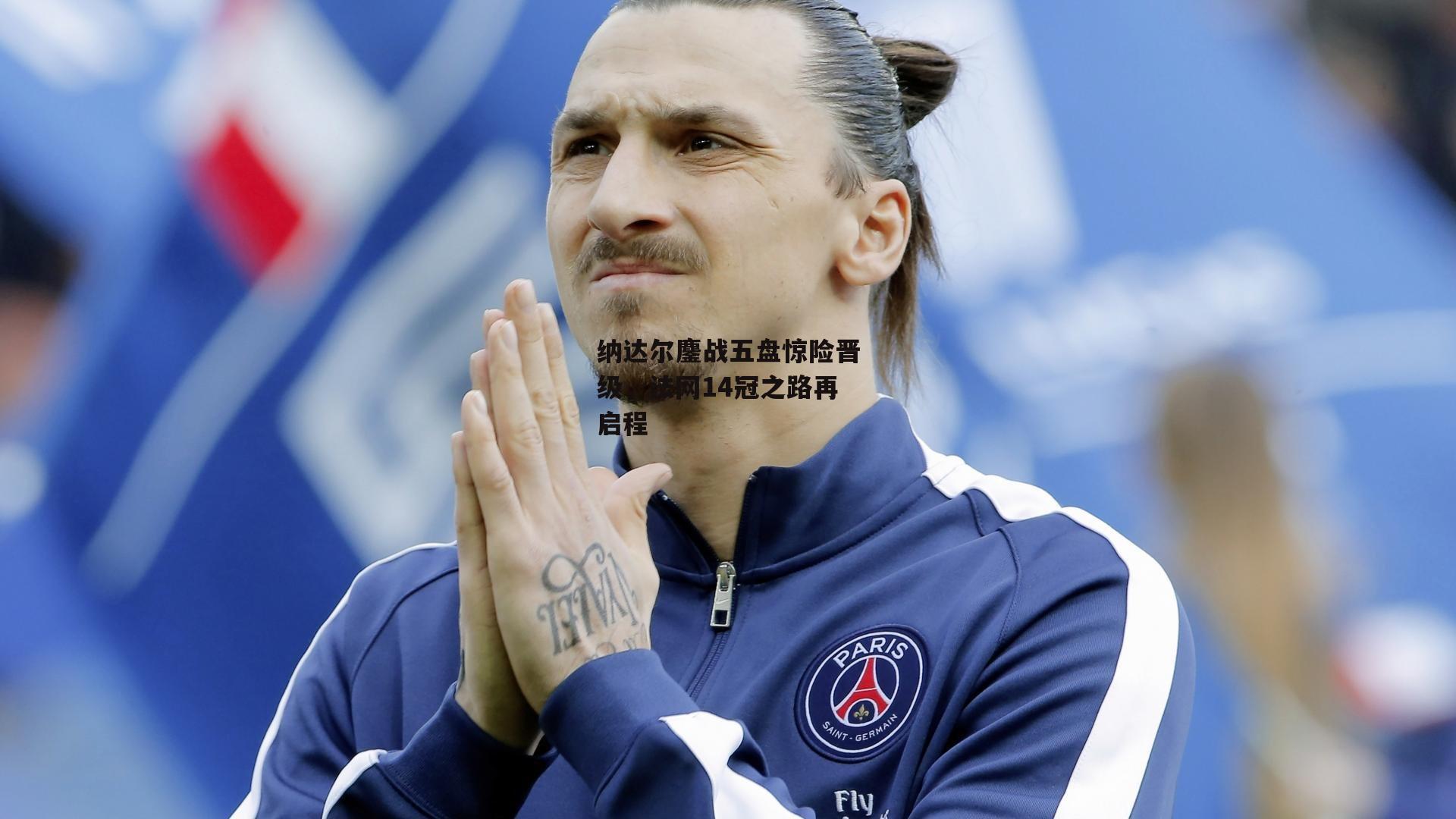 纳达尔鏖战五盘惊险晋级，法网14冠之路再启程：非凡体育官网